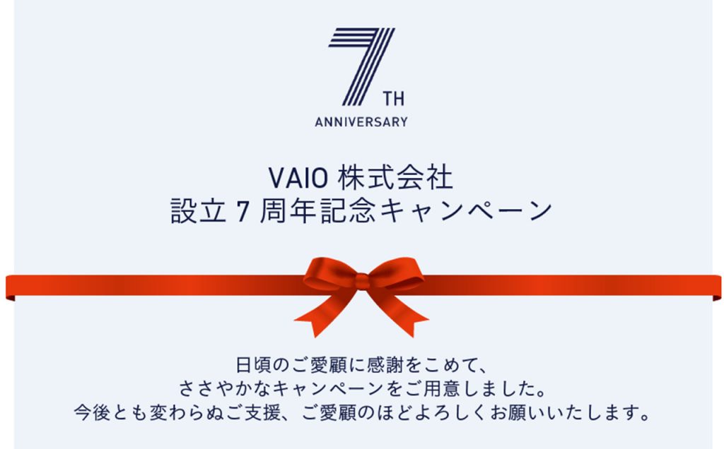 VAIO株式会社 設立7周年記念キャンペーン 日頃のご愛顧に感謝をこめて、ささやかなキャンペーンをご用意しました。今後とも変わらぬご支援、ご愛顧のほどよろしくお願いいたします。